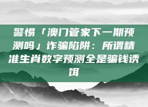 警惕「澳门管家下一期预测吗」诈骗陷阱：所谓精准生肖数字预测全是骗钱诱饵