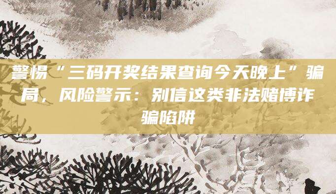 警惕“三码开奖结果查询今天晚上”骗局，风险警示：别信这类非法赌博诈骗陷阱