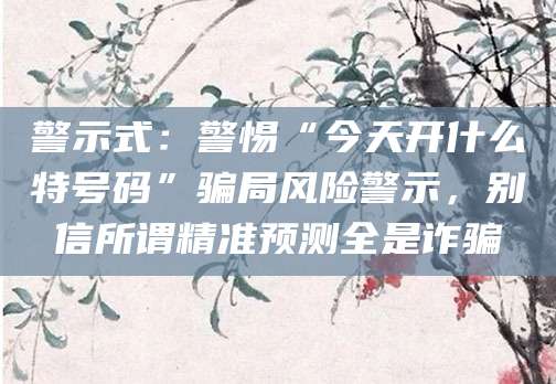 警示式：警惕“今天开什么特号码”骗局风险警示，别信所谓精准预测全是诈骗