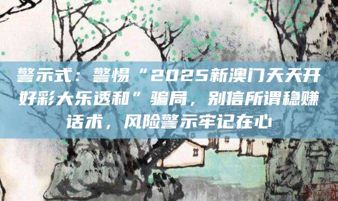 警示式：警惕“2025新澳门天天开好彩大乐透和”骗局，别信所谓稳赚话术，风险警示牢记在心