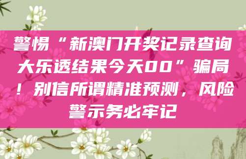 警惕“新澳门开奖记录查询大乐透结果今天00”骗局！别信所谓精准预测，风险警示务必牢记