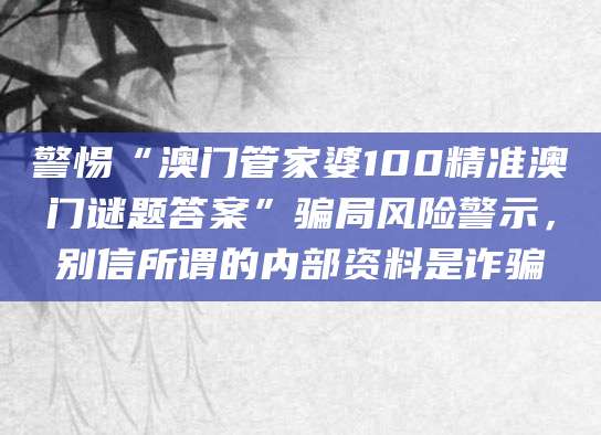 警惕“澳门管家婆100精准澳门谜题答案”骗局风险警示，别信所谓的内部资料是诈骗