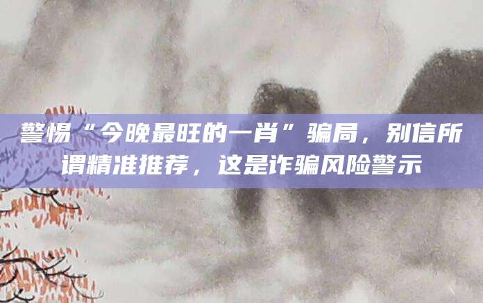 警惕“今晚最旺的一肖”骗局，别信所谓精准推荐，这是诈骗风险警示