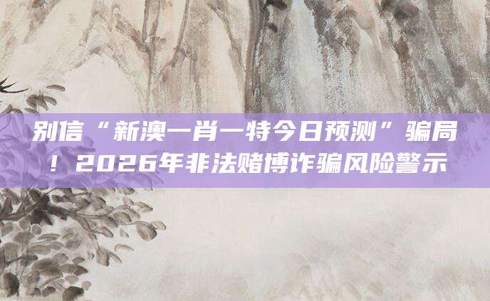 别信“新澳一肖一特今日预测”骗局!2026年非法赌博诈骗风险警示