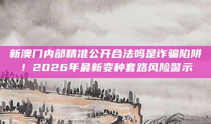 新澳门内部精准公开合法吗是诈骗陷阱!2026年最新变种套路风险警示