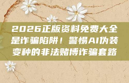 2026正版资料免费大全是诈骗陷阱!警惕AI伪装变种的非法赌博诈骗套路