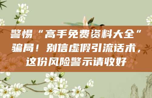 警惕“高手免费资料大全”骗局！别信虚假引流话术，这份风险警示请收好