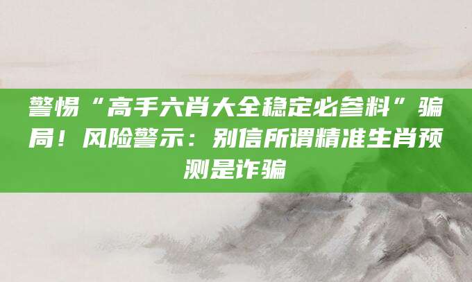 警惕“高手六肖大全稳定必参料”骗局！风险警示：别信所谓精准生肖预测是诈骗