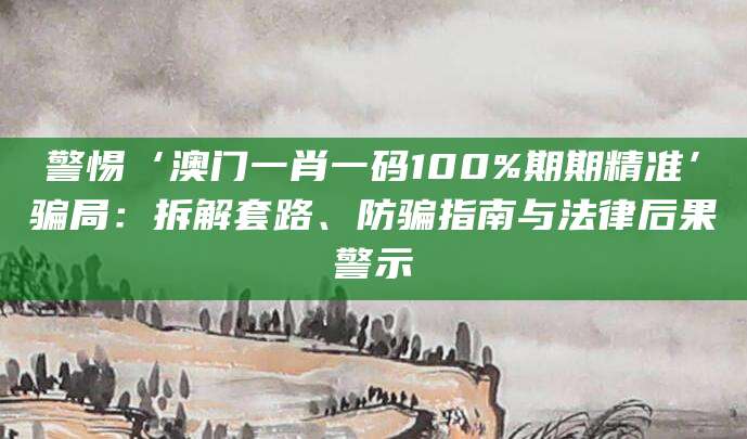 警惕‘澳门一肖一码100%期期精准’骗局：拆解套路、防骗指南与法律后果警示