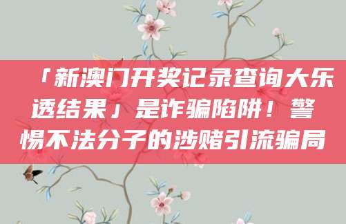 「新澳门开奖记录查询大乐透结果」是诈骗陷阱！警惕不法分子的涉赌引流骗局