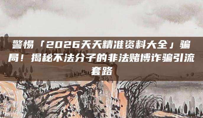 警惕「2026天天精准资料大全」骗局!揭秘不法分子的非法赌博诈骗引流套路