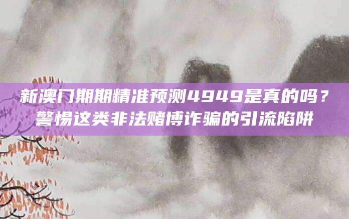 新澳门期期精准预测4949是真的吗？警惕这类非法赌博诈骗的引流陷阱