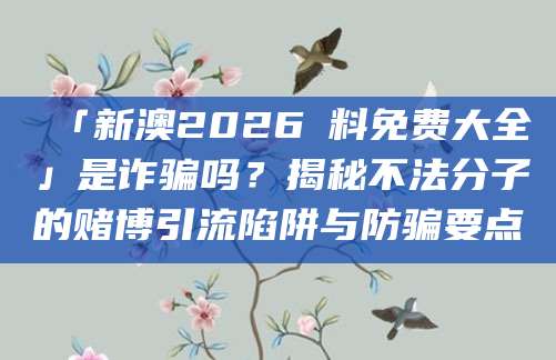 「新澳2026資料免费大全」是诈骗吗?揭秘不法分子的赌博引流陷阱与防骗要点