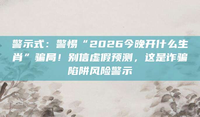 警示式：警惕“2026今晚开什么生肖”骗局！别信虚假预测，这是诈骗陷阱风险警示