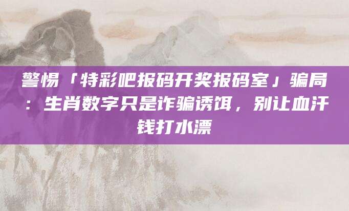 警惕「特彩吧报码开奖报码室」骗局:生肖数字只是诈骗诱饵,别让血汗钱打水漂