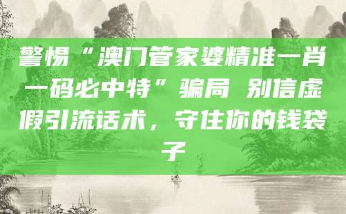 警惕“澳门管家婆精准一肖一码必中特”骗局 别信虚假引流话术，守住你的钱袋子
