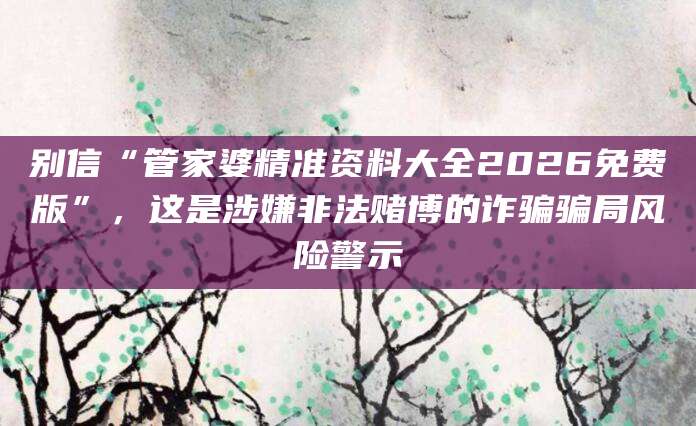 别信“管家婆精准资料大全2026免费版”，这是涉嫌非法赌博的诈骗骗局风险警示