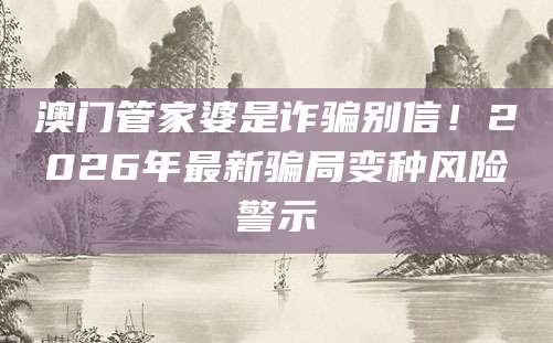 澳门管家婆是诈骗别信！2026年最新骗局变种风险警示