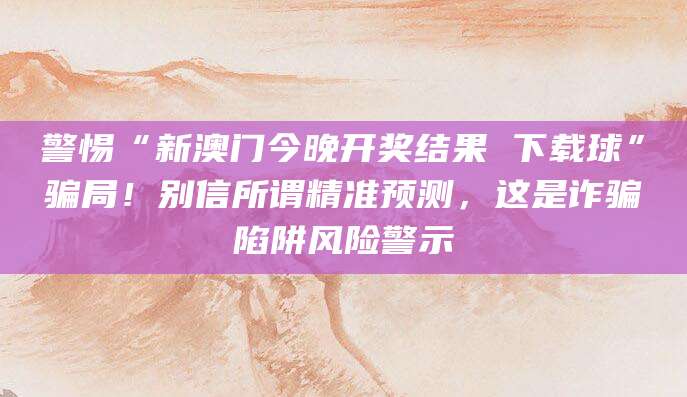 警惕“新澳门今晚开奖结果 下载球”骗局!别信所谓精准预测,这是诈骗陷阱风险警示