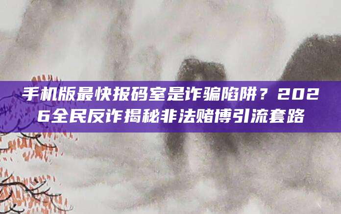 手机版最快报码室是诈骗陷阱?2026全民反诈揭秘非法赌博引流套路