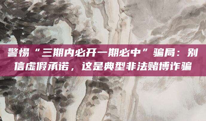 警惕“三期内必开一期必中”骗局:别信虚假承诺,这是典型非法赌博诈骗