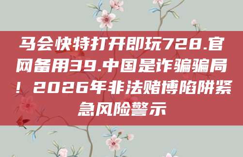 马会快特打开即玩728.官网备用39.中国是诈骗骗局!2026年非法赌博陷阱紧急风险警示