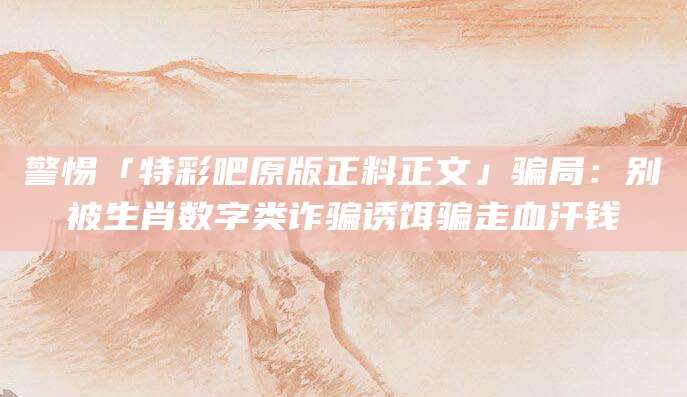 警惕「特彩吧原版正料正文」骗局:别被生肖数字类诈骗诱饵骗走血汗钱