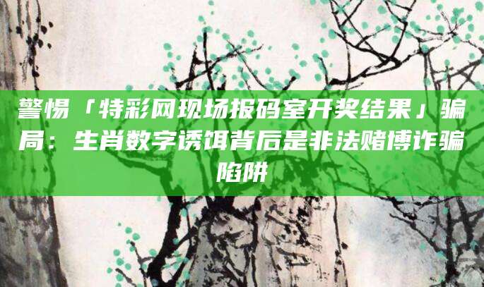 警惕「特彩网现场报码室开奖结果」骗局:生肖数字诱饵背后是非法赌博诈骗陷阱