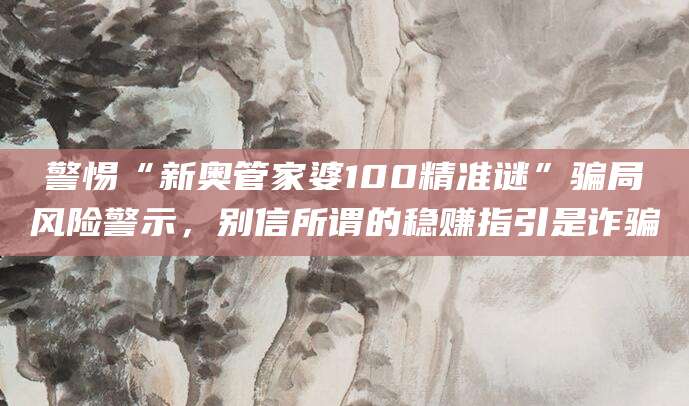 警惕“新奥管家婆100精准谜”骗局风险警示,别信所谓的稳赚指引是诈骗