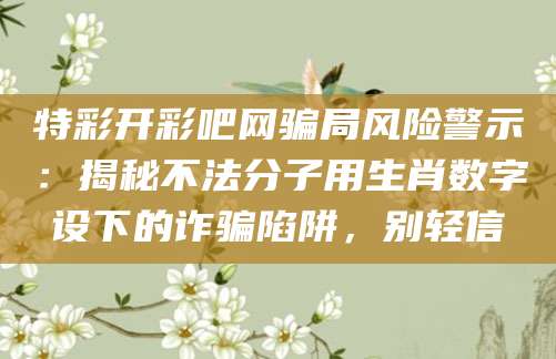 特彩开彩吧网骗局风险警示:揭秘不法分子用生肖数字设下的诈骗陷阱,别轻信