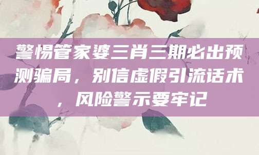 警惕管家婆三肖三期必出预测骗局,别信虚假引流话术,风险警示要牢记