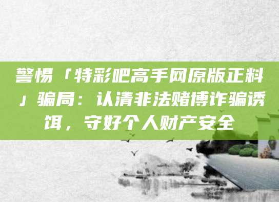 警惕「特彩吧高手网原版正料」骗局:认清非法赌博诈骗诱饵,守好个人财产安全