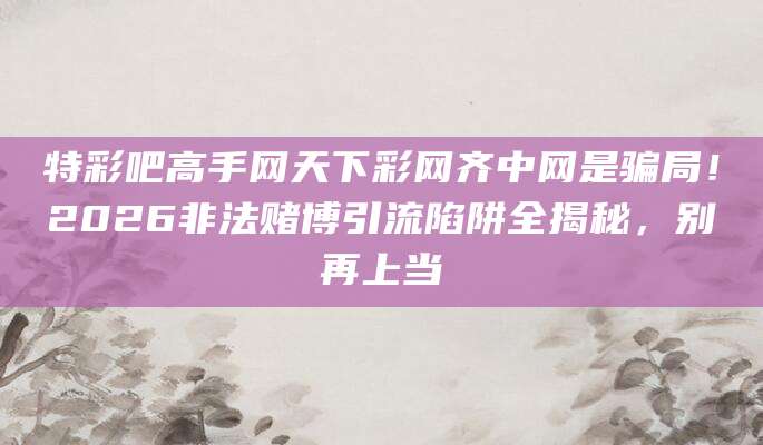 特彩吧高手网天下彩网齐中网是骗局!2026非法赌博引流陷阱全揭秘,别再上当
