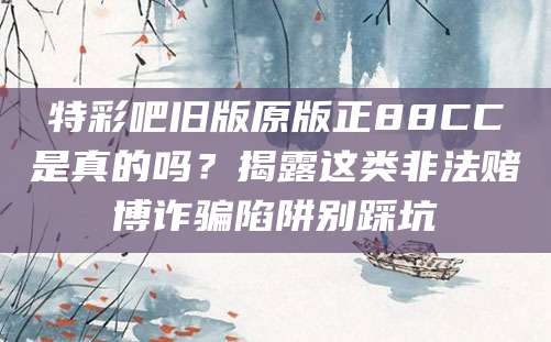 特彩吧旧版原版正88CC是真的吗？揭露这类非法赌博诈骗陷阱别踩坑