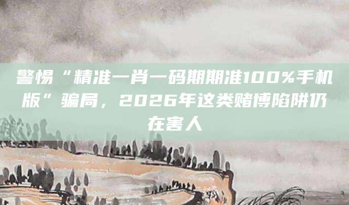 警惕“精准一肖一码期期准100%手机版”骗局，2026年这类赌博陷阱仍在害人