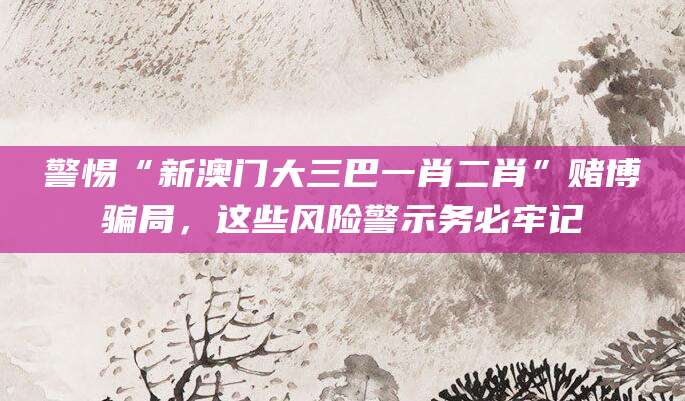 警惕“新澳门大三巴一肖二肖”赌博骗局，这些风险警示务必牢记