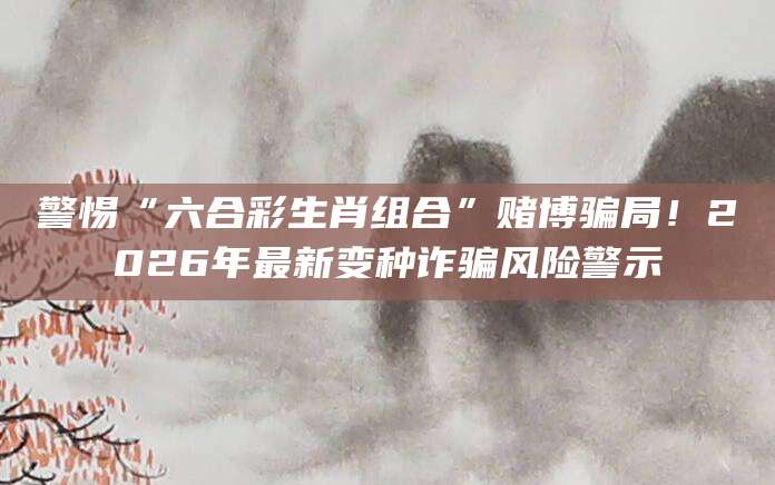 警惕“六合彩生肖组合”赌博骗局！2026年最新变种诈骗风险警示