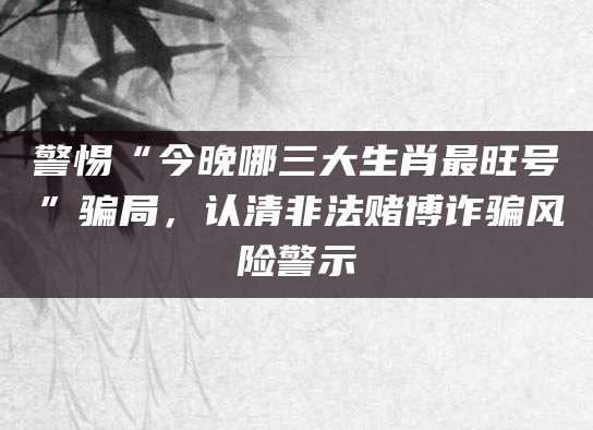 警惕“今晚哪三大生肖最旺号”骗局，认清非法赌博诈骗风险警示